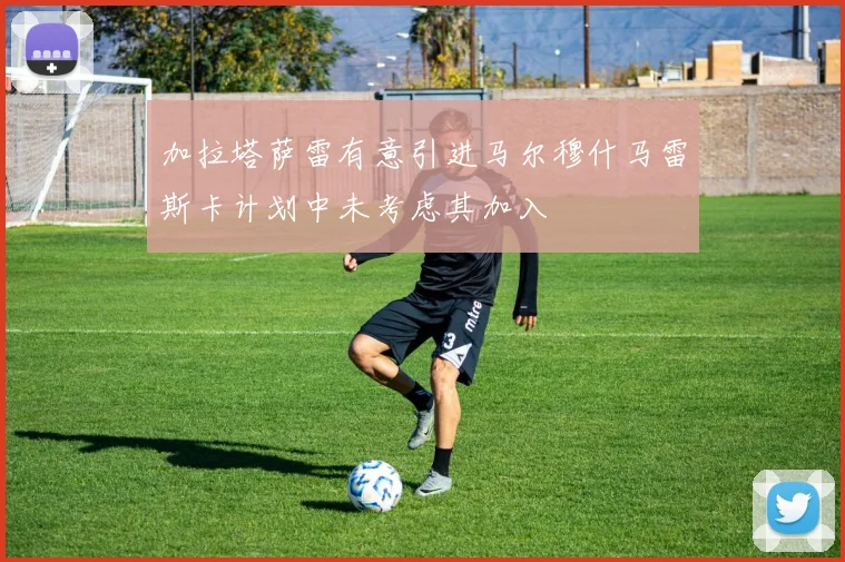 加拉塔萨雷有意引进马尔穆什马雷斯卡计划中未考虑其加入