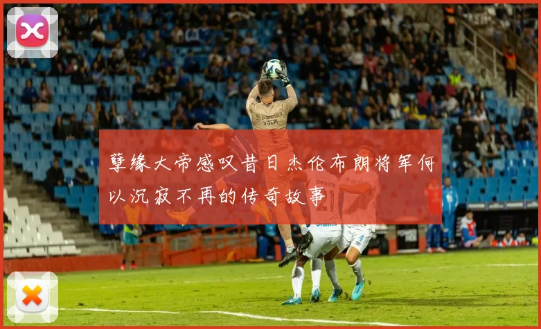孽缘大帝感叹昔日杰伦布朗将军何以沉寂不再的传奇故事
