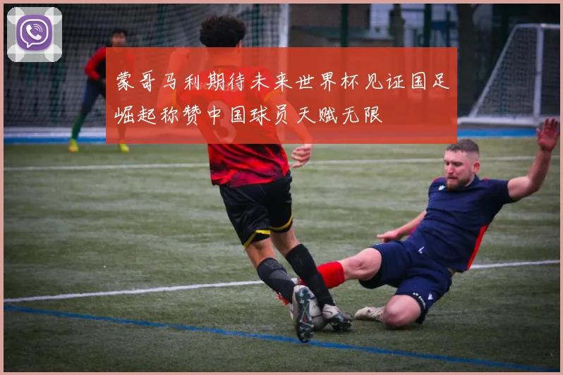蒙哥马利期待未来世界杯见证国足崛起称赞中国球员天赋无限
