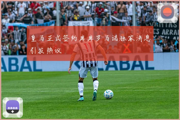 皇马正式签约库库罗马诺独家消息引发热议