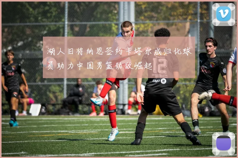 湖人旧将纳恩签约卡塔尔成归化球员助力中国男篮劲敌崛起