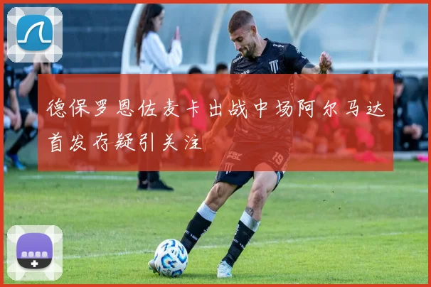 德保罗恩佐麦卡出战中场阿尔马达首发存疑引关注