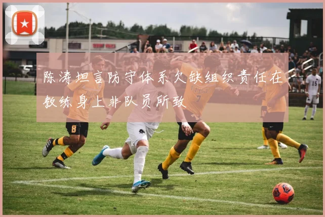 陈涛坦言防守体系欠缺组织责任在教练身上非队员所致