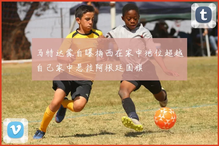 马特达蒙自曝梅西在家中地位超越自己家中悬挂阿根廷国旗