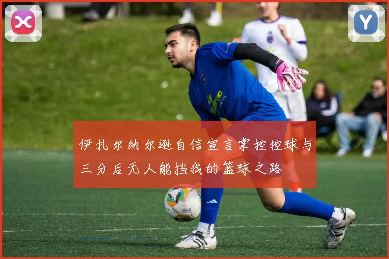 伊扎尔纳尔逊自信宣言掌控控球与三分后无人能挡我的篮球之路