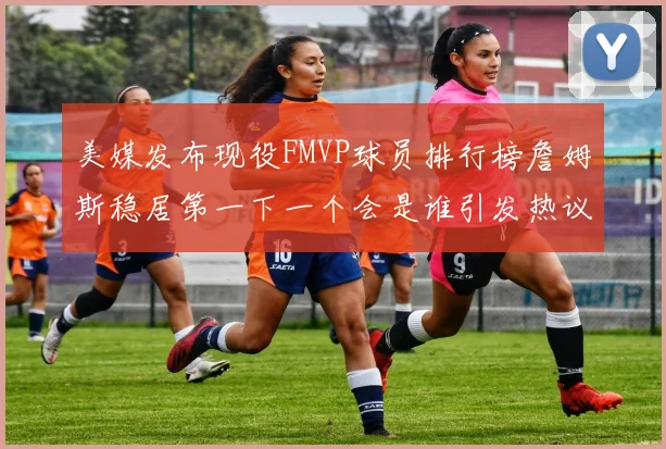 美媒发布现役FMVP球员排行榜詹姆斯稳居第一下一个会是谁引发热议