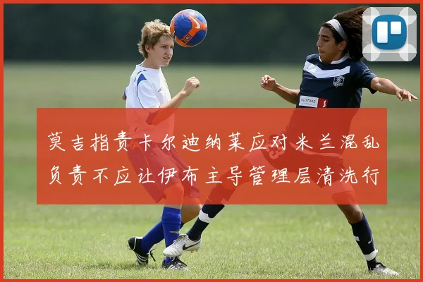 莫吉指责卡尔迪纳莱应对米兰混乱负责不应让伊布主导管理层清洗行动