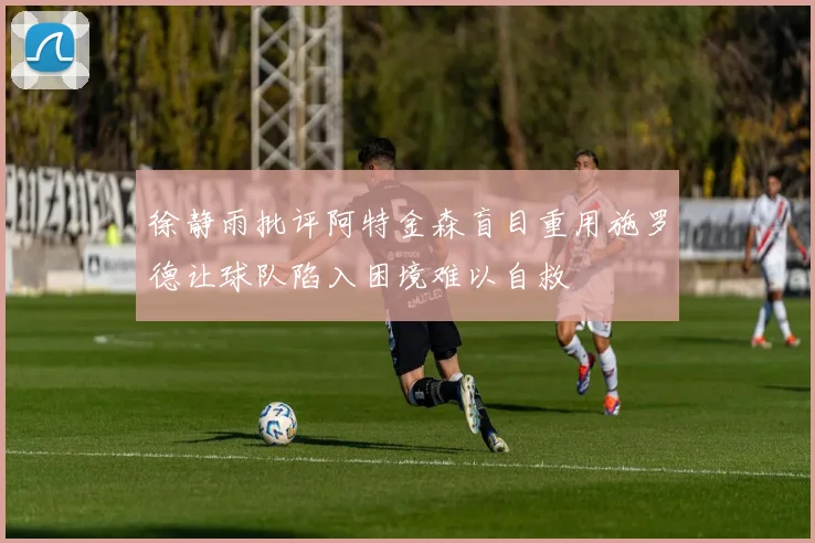 徐静雨批评阿特金森盲目重用施罗德让球队陷入困境难以自救