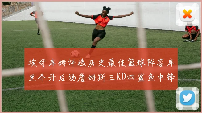 埃奇库姆评选历史最佳篮球阵容库里乔丹后场詹姆斯三KD四鲨鱼中锋