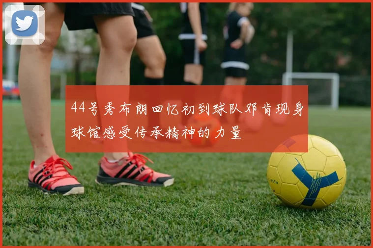 44号秀布朗回忆初到球队邓肯现身球馆感受传承精神的力量