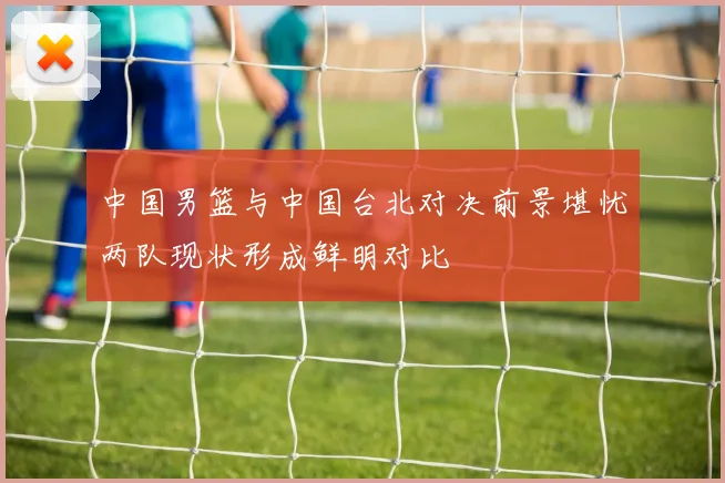 中国男篮与中国台北对决前景堪忧两队现状形成鲜明对比